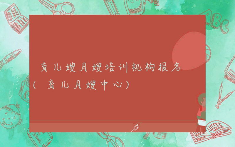育儿嫂月嫂培训机构报名 (育儿月嫂中心)